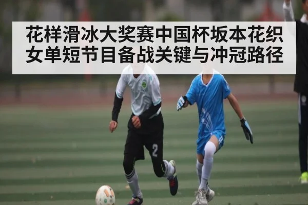 花样滑冰大奖赛中国杯坂本花织女单短节目备战关键与冲冠路径