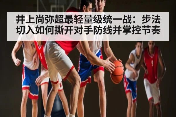 井上尚弥超最轻量级统一战：步法切入如何撕开对手防线并掌控节奏