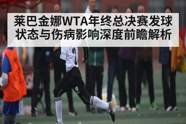 莱巴金娜WTA年终总决赛发球状态与伤病影响深度前瞻解析