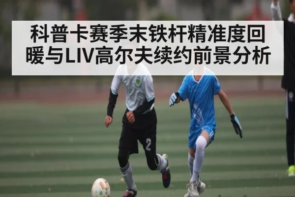 科普卡赛季末铁杆精准度回暖与LIV高尔夫续约前景分析