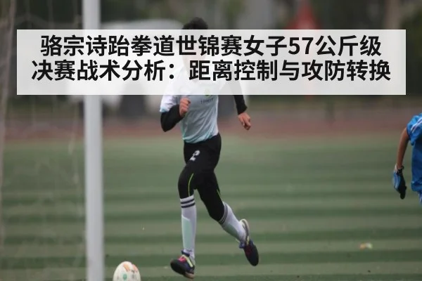 骆宗诗跆拳道世锦赛女子57公斤级决赛战术分析:距离控制与攻防转换